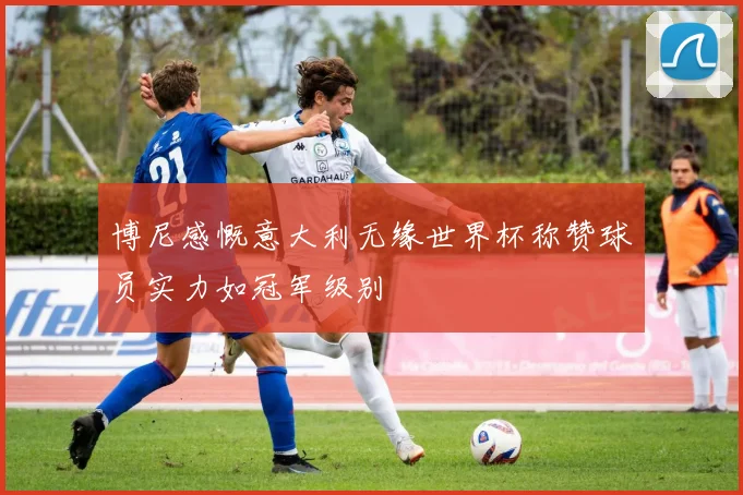 博尼感慨意大利无缘世界杯称赞球员实力如冠军级别