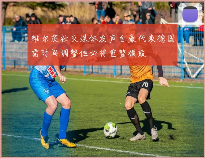 维尔茨社交媒体发声自豪代表德国需时间调整但必将重整旗鼓