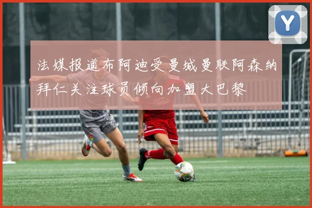 法媒报道布阿迪受曼城曼联阿森纳拜仁关注球员倾向加盟大巴黎