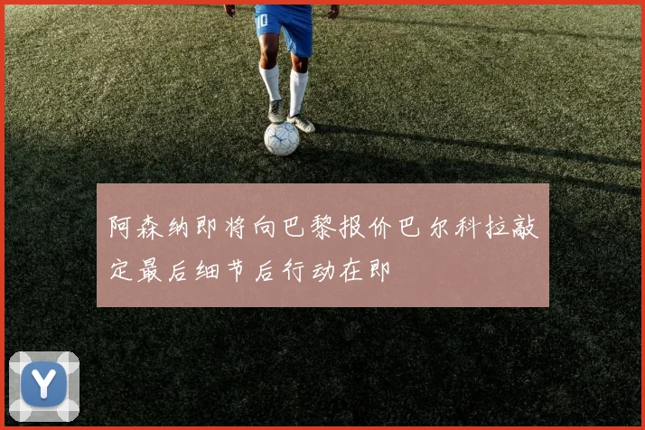 阿森纳即将向巴黎报价巴尔科拉敲定最后细节后行动在即