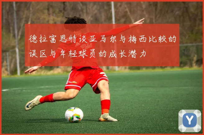 德拉富恩特谈亚马尔与梅西比较的误区与年轻球员的成长潜力