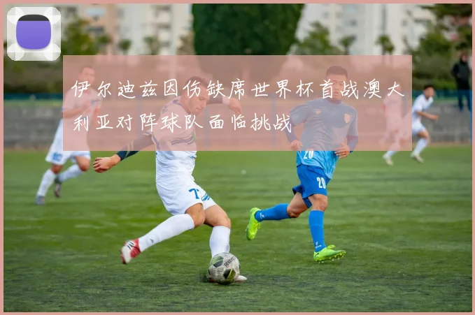 伊尔迪兹因伤缺席世界杯首战澳大利亚对阵球队面临挑战