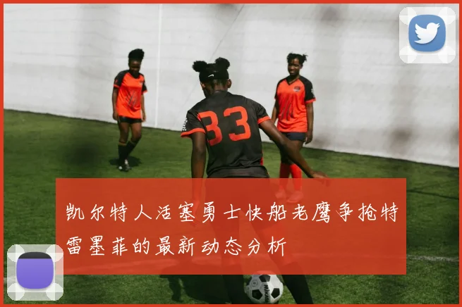 凯尔特人活塞勇士快船老鹰争抢特雷墨菲的最新动态分析
