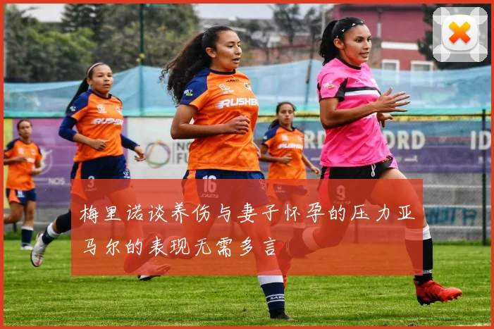 梅里诺谈养伤与妻子怀孕的压力亚马尔的表现无需多言