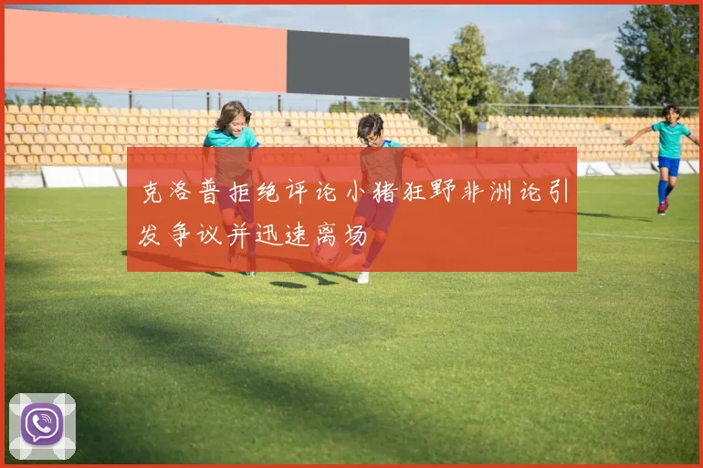 克洛普拒绝评论小猪狂野非洲论引发争议并迅速离场