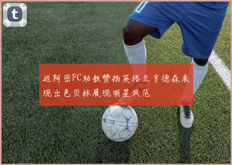 迈阿密FC助教赞扬英格兰亨德森表现出色贝林展现明星风范