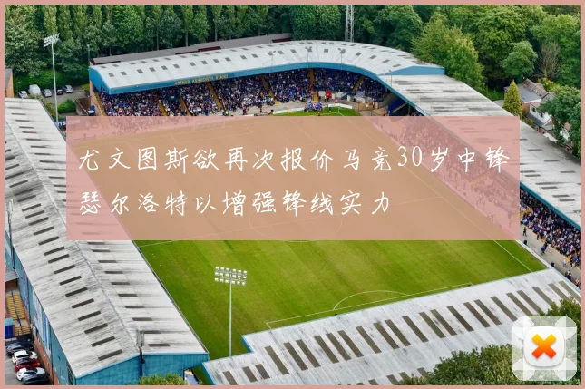 尤文图斯欲再次报价马竞30岁中锋瑟尔洛特以增强锋线实力