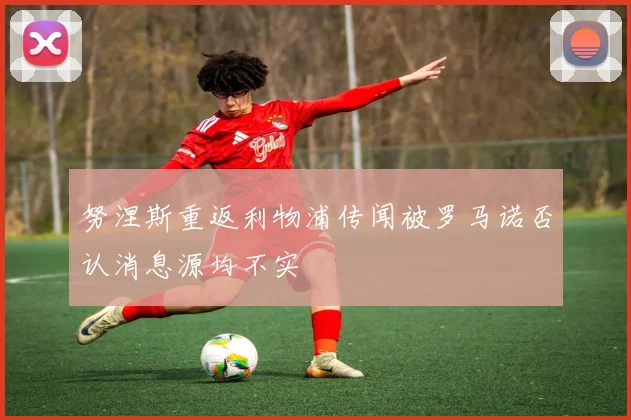 努涅斯重返利物浦传闻被罗马诺否认消息源均不实