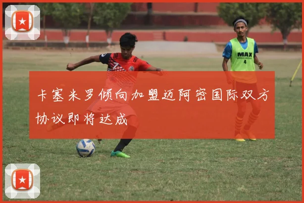 卡塞米罗倾向加盟迈阿密国际双方协议即将达成