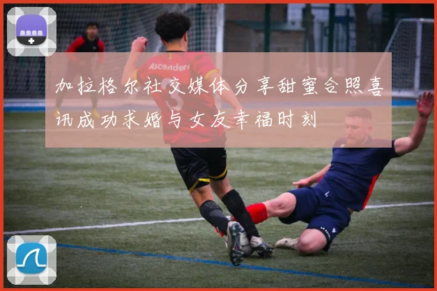 加拉格尔社交媒体分享甜蜜合照喜讯成功求婚与女友幸福时刻