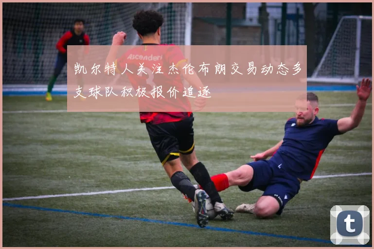 凯尔特人关注杰伦布朗交易动态多支球队积极报价追逐