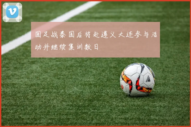 国足战泰国后将赴遵义大连参与活动并继续集训数日