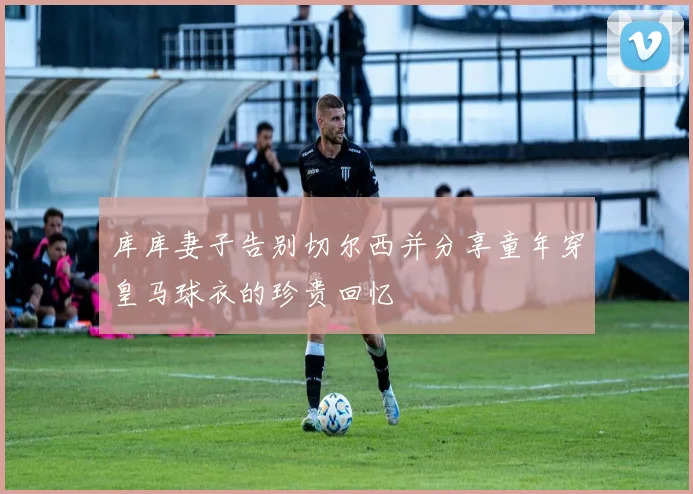 库库妻子告别切尔西并分享童年穿皇马球衣的珍贵回忆