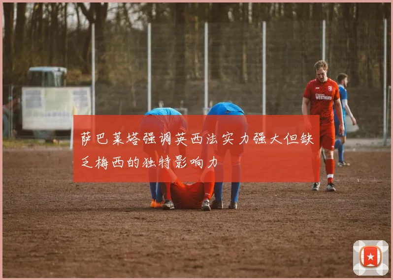 萨巴莱塔强调英西法实力强大但缺乏梅西的独特影响力