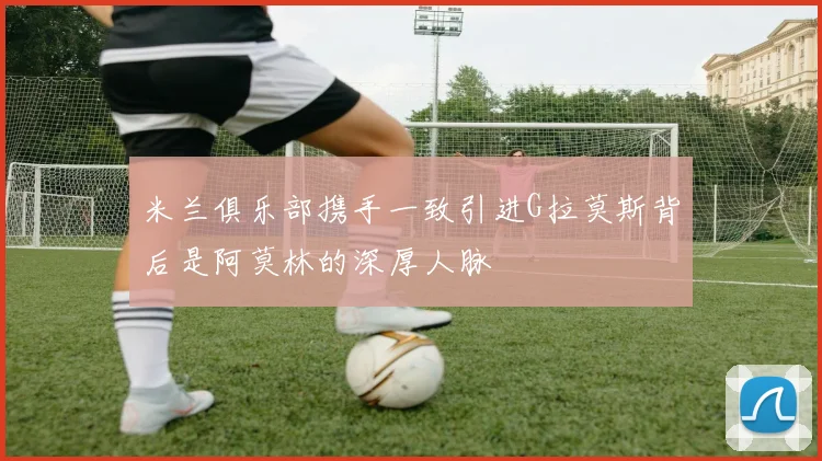 米兰俱乐部携手一致引进G拉莫斯背后是阿莫林的深厚人脉