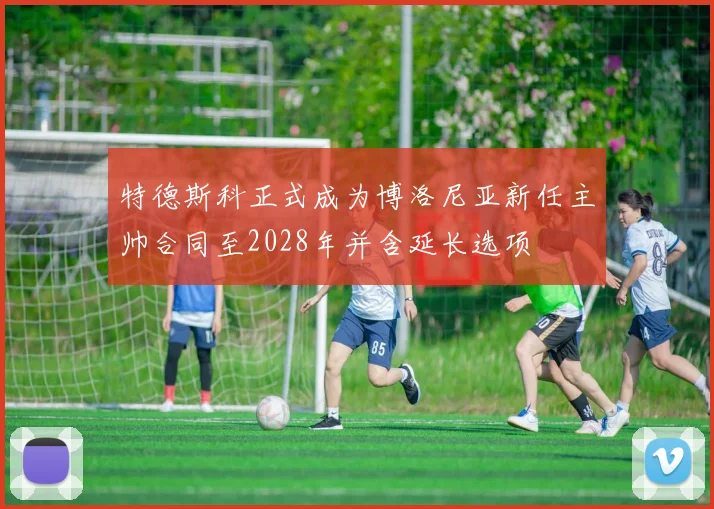 特德斯科正式成为博洛尼亚新任主帅合同至2028年并含延长选项