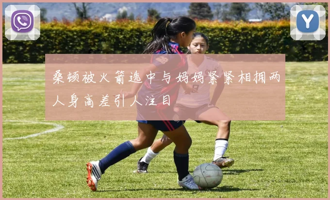 桑顿被火箭选中与妈妈紧紧相拥两人身高差引人注目
