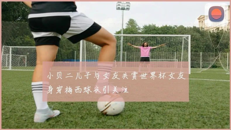 小贝二儿子与女友共赏世界杯女友身穿梅西球衣引关注