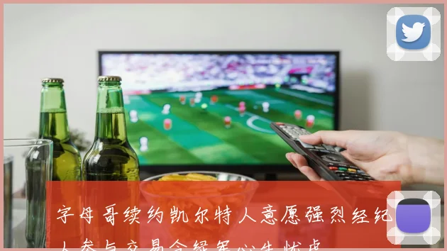 字母哥续约凯尔特人意愿强烈经纪人参与交易令绿军心生忧虑