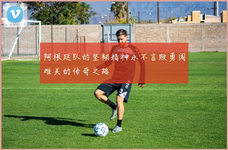 阿根廷队的坚韧精神永不言败勇闯难关的传奇之路