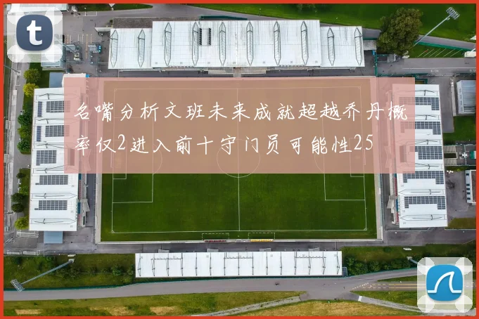 名嘴分析文班未来成就超越乔丹概率仅2进入前十守门员可能性25